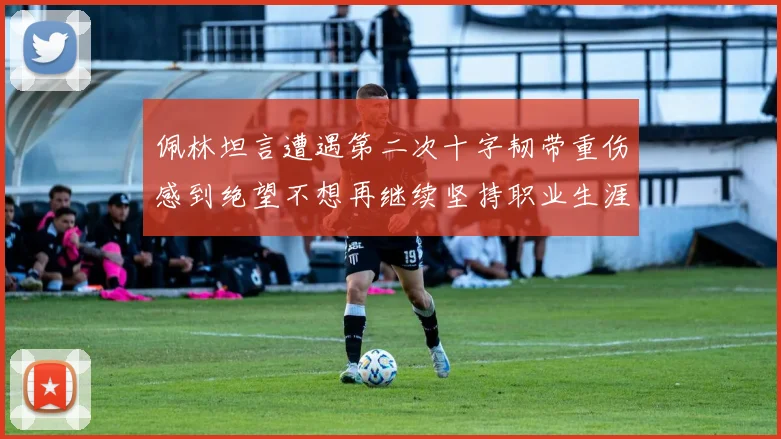 佩林坦言遭遇第二次十字韧带重伤感到绝望不想再继续坚持职业生涯