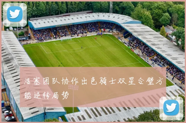 活塞团队协作出色骑士双星合璧方能逆转局势