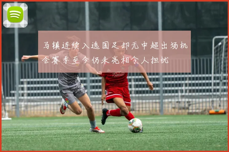 马镇连续入选国足却无中超出场机会赛季至今仍未亮相令人担忧