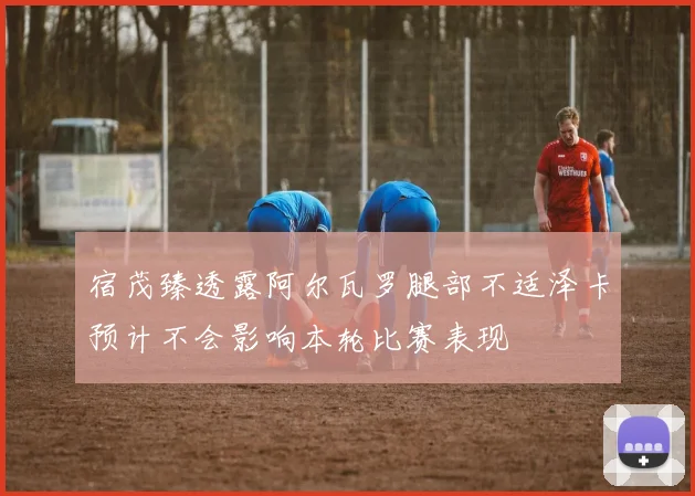 宿茂臻透露阿尔瓦罗腿部不适泽卡预计不会影响本轮比赛表现