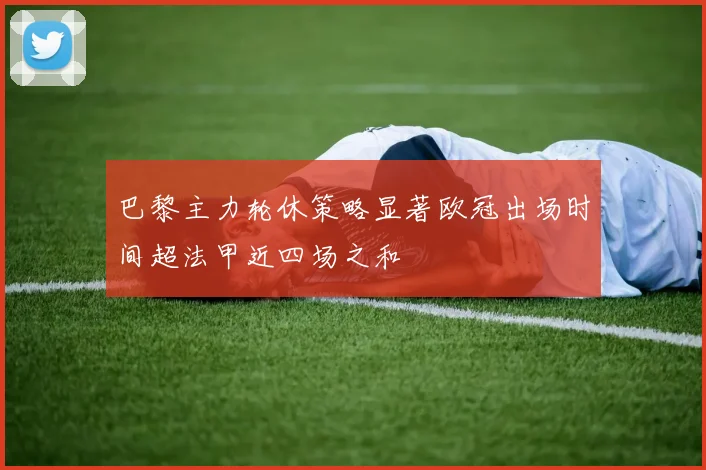 巴黎主力轮休策略显著欧冠出场时间超法甲近四场之和