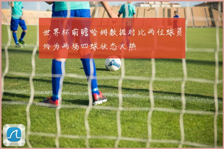 世界杯前瞻哈姆数据对比两位球员均为两场四球状态火热