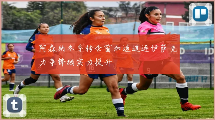 阿森纳冬季转会窗加速追逐伊萨克力争锋线实力提升