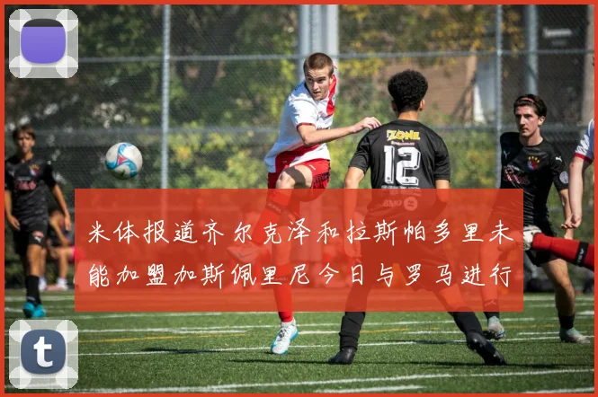 米体报道齐尔克泽和拉斯帕多里未能加盟加斯佩里尼今日与罗马进行会谈