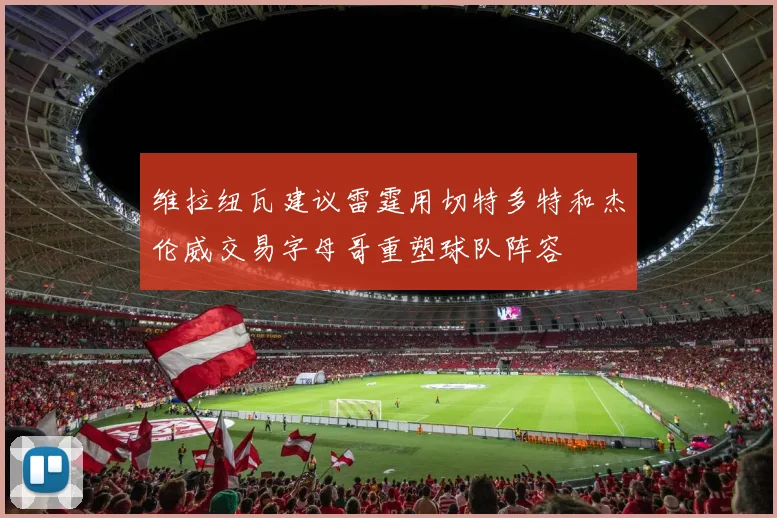 维拉纽瓦建议雷霆用切特多特和杰伦威交易字母哥重塑球队阵容