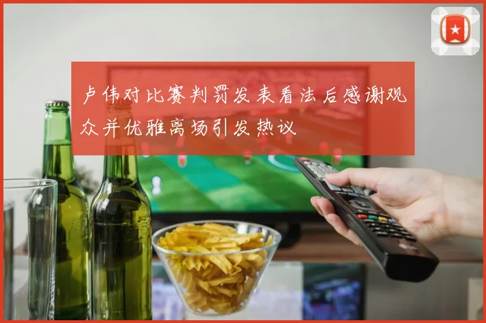 卢伟对比赛判罚发表看法后感谢观众并优雅离场引发热议