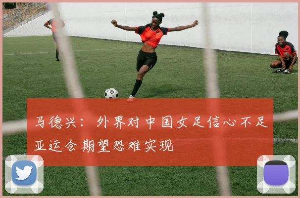 马德兴：外界对中国女足信心不足亚运会期望恐难实现