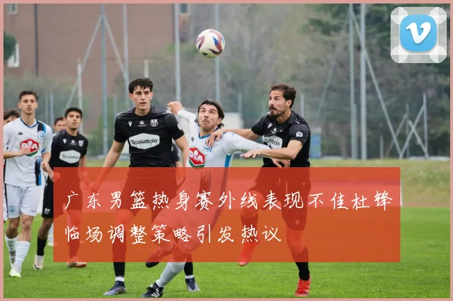 广东男篮热身赛外线表现不佳杜锋临场调整策略引发热议