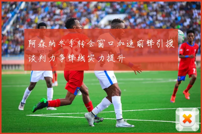 阿森纳冬季转会窗口加速前锋引援谈判力争锋线实力提升