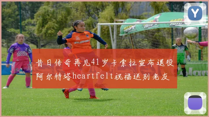 昔日传奇再见41岁卡索拉宣布退役阿尔特塔heartfelt祝福送别老友
