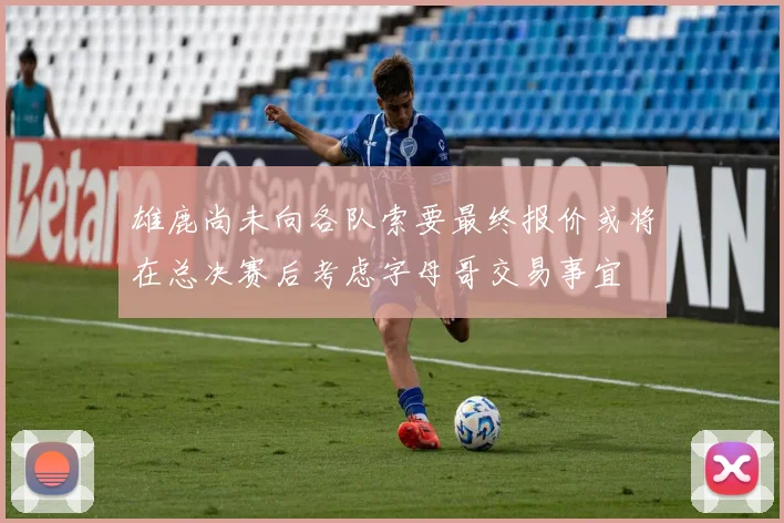 雄鹿尚未向各队索要最终报价或将在总决赛后考虑字母哥交易事宜