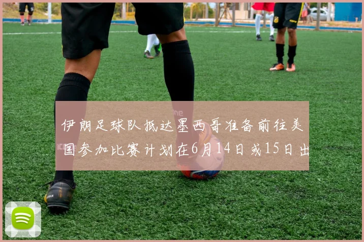伊朗足球队抵达墨西哥准备前往美国参加比赛计划在6月14日或15日出发