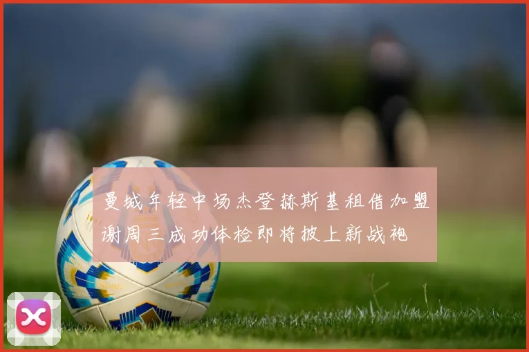 曼城年轻中场杰登赫斯基租借加盟谢周三成功体检即将披上新战袍