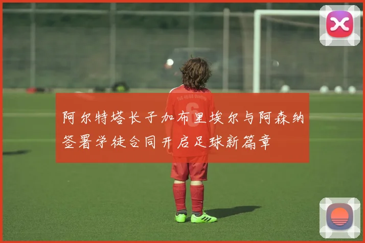 阿尔特塔长子加布里埃尔与阿森纳签署学徒合同开启足球新篇章