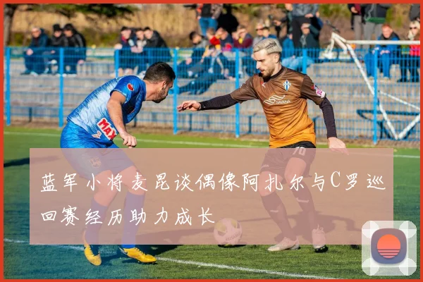蓝军小将麦昆谈偶像阿扎尔与C罗巡回赛经历助力成长