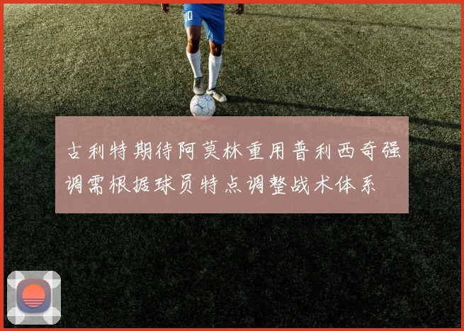 古利特期待阿莫林重用普利西奇强调需根据球员特点调整战术体系