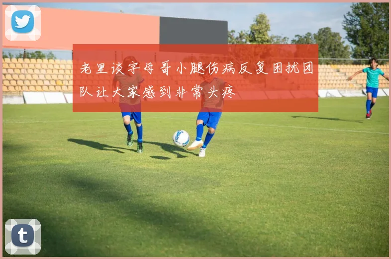 老里谈字母哥小腿伤病反复困扰团队让大家感到非常头疼