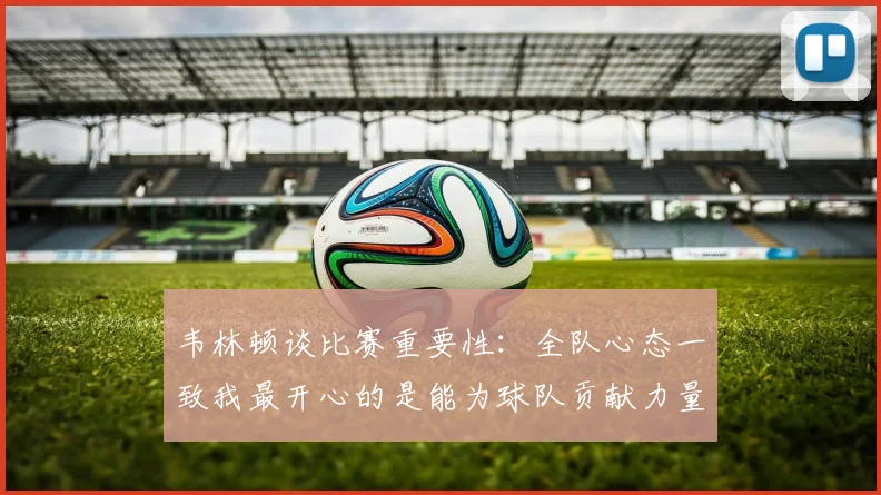 韦林顿谈比赛重要性：全队心态一致我最开心的是能为球队贡献力量