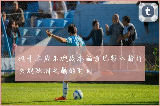 枪手本周末迎战水晶宫巴黎队静待决战欧洲之巅的时刻