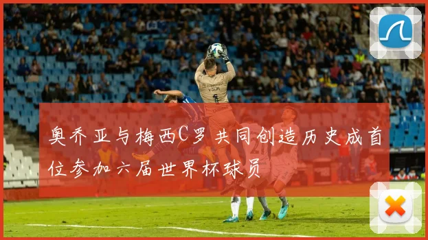 奥乔亚与梅西C罗共同创造历史成首位参加六届世界杯球员