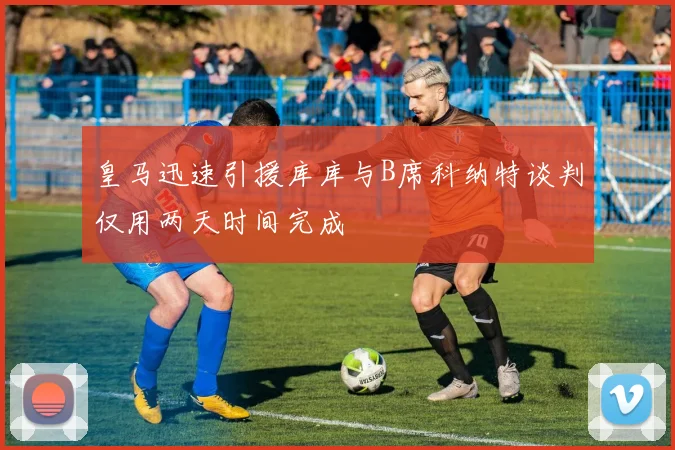 皇马迅速引援库库与B席科纳特谈判仅用两天时间完成