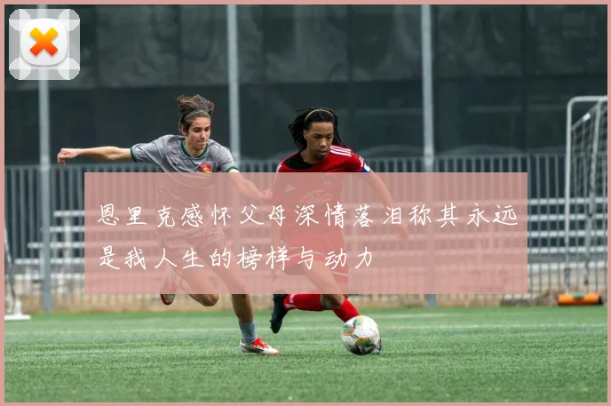 恩里克感怀父母深情落泪称其永远是我人生的榜样与动力